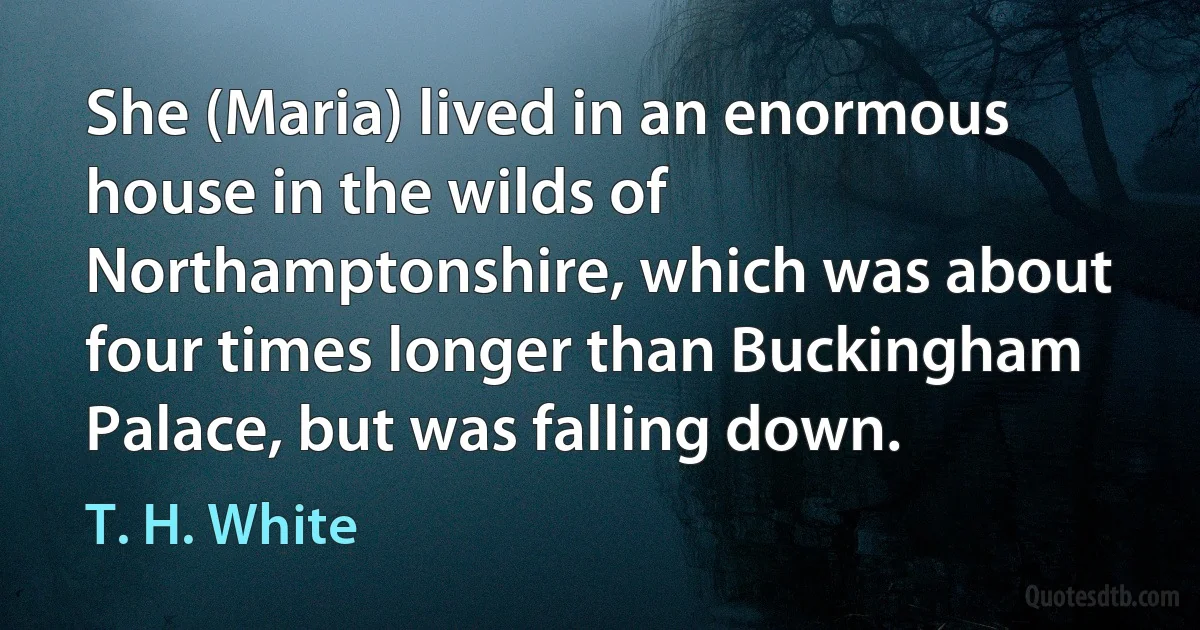 She (Maria) lived in an enormous house in the wilds of Northamptonshire, which was about four times longer than Buckingham Palace, but was falling down. (T. H. White)