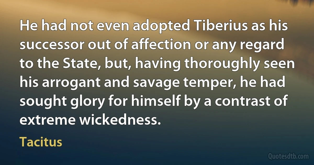 He had not even adopted Tiberius as his successor out of affection or any regard to the State, but, having thoroughly seen his arrogant and savage temper, he had sought glory for himself by a contrast of extreme wickedness. (Tacitus)