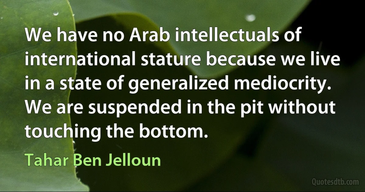 We have no Arab intellectuals of international stature because we live in a state of generalized mediocrity. We are suspended in the pit without touching the bottom. (Tahar Ben Jelloun)