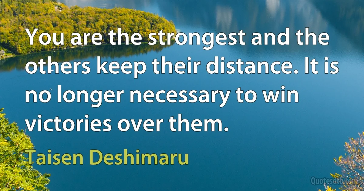 You are the strongest and the others keep their distance. It is no longer necessary to win victories over them. (Taisen Deshimaru)