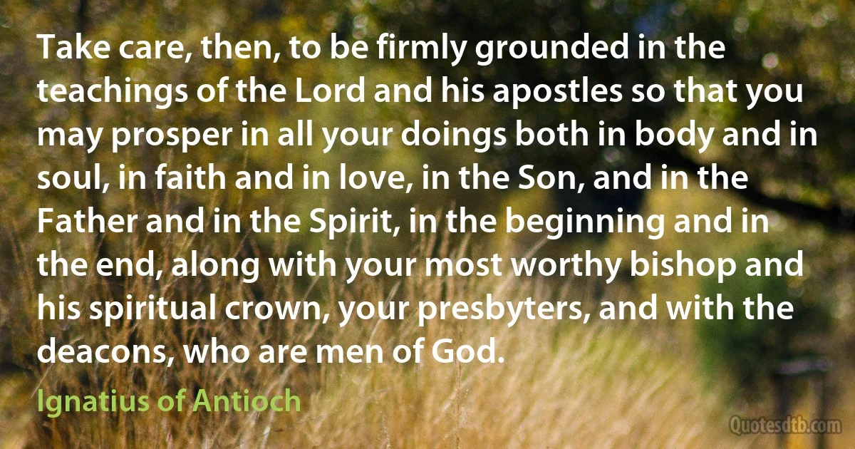 Take care, then, to be firmly grounded in the teachings of the Lord and his apostles so that you may prosper in all your doings both in body and in soul, in faith and in love, in the Son, and in the Father and in the Spirit, in the beginning and in the end, along with your most worthy bishop and his spiritual crown, your presbyters, and with the deacons, who are men of God. (Ignatius of Antioch)