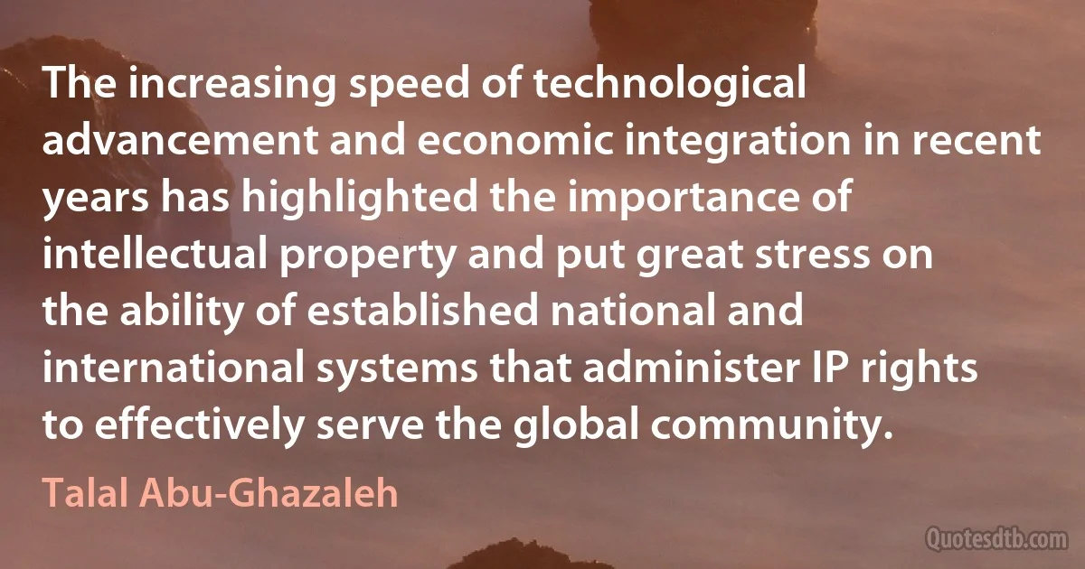 The increasing speed of technological advancement and economic integration in recent years has highlighted the importance of intellectual property and put great stress on the ability of established national and international systems that administer IP rights to effectively serve the global community. (Talal Abu-Ghazaleh)