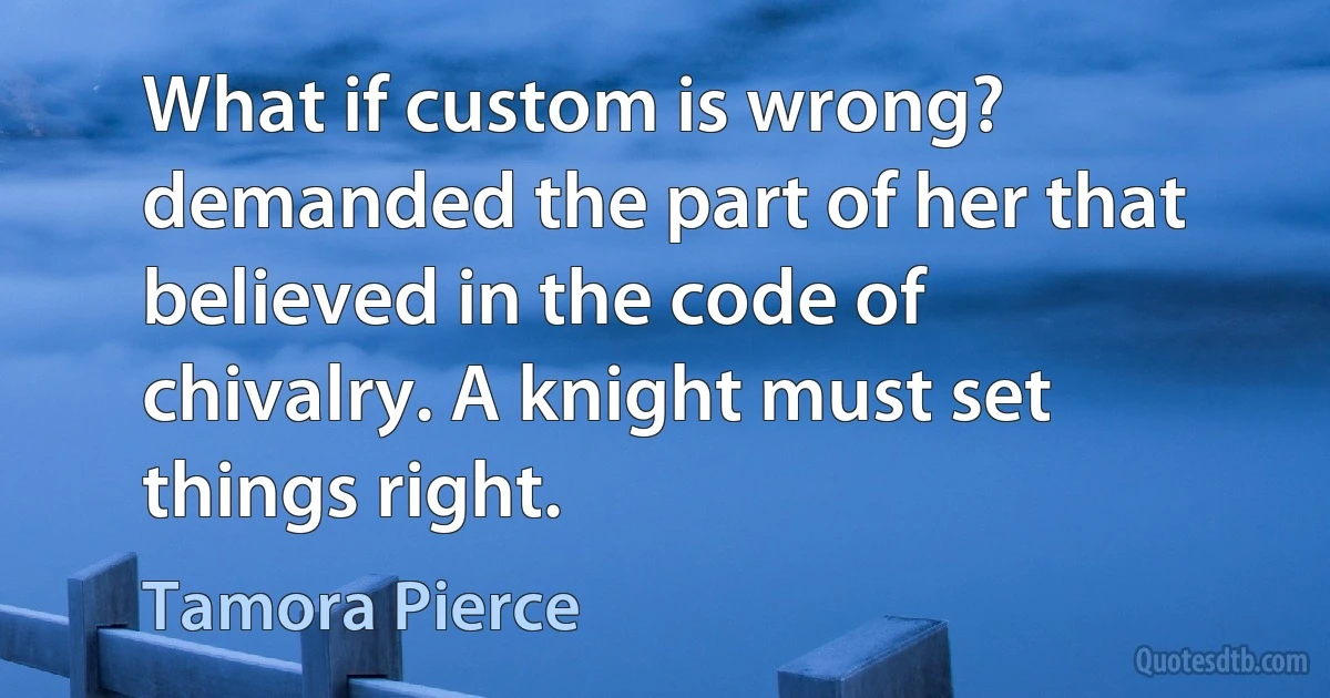 What if custom is wrong? demanded the part of her that believed in the code of chivalry. A knight must set things right. (Tamora Pierce)