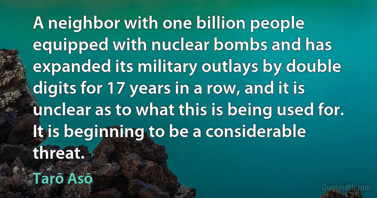 A neighbor with one billion people equipped with nuclear bombs and has expanded its military outlays by double digits for 17 years in a row, and it is unclear as to what this is being used for. It is beginning to be a considerable threat. (Tarō Asō)