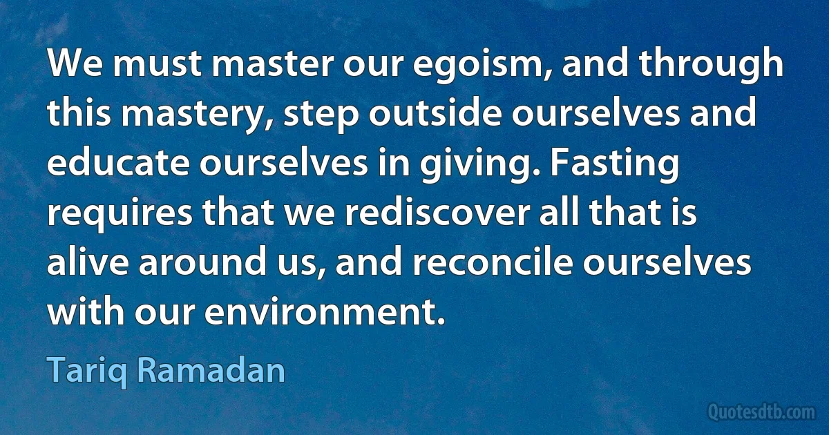 We must master our egoism, and through this mastery, step outside ourselves and educate ourselves in giving. Fasting requires that we rediscover all that is alive around us, and reconcile ourselves with our environment. (Tariq Ramadan)