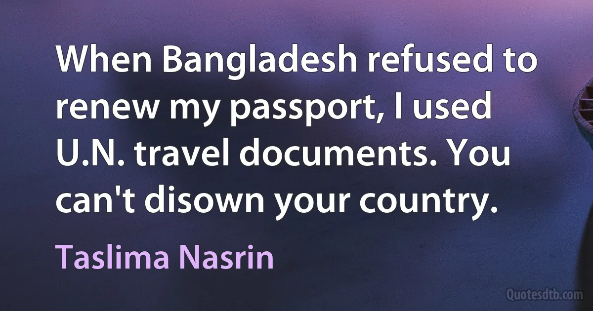 When Bangladesh refused to renew my passport, I used U.N. travel documents. You can't disown your country. (Taslima Nasrin)