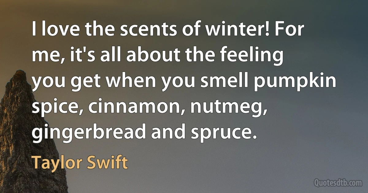 I love the scents of winter! For me, it's all about the feeling you get when you smell pumpkin spice, cinnamon, nutmeg, gingerbread and spruce. (Taylor Swift)