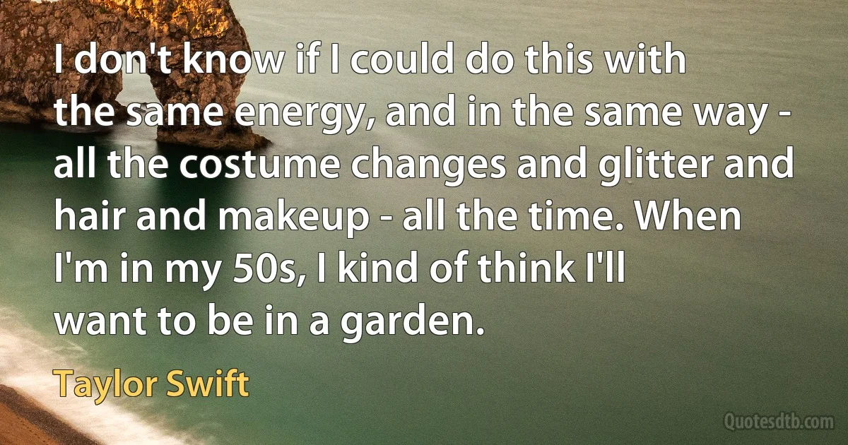 I don't know if I could do this with the same energy, and in the same way - all the costume changes and glitter and hair and makeup - all the time. When I'm in my 50s, I kind of think I'll want to be in a garden. (Taylor Swift)