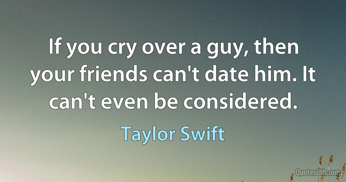 If you cry over a guy, then your friends can't date him. It can't even be considered. (Taylor Swift)