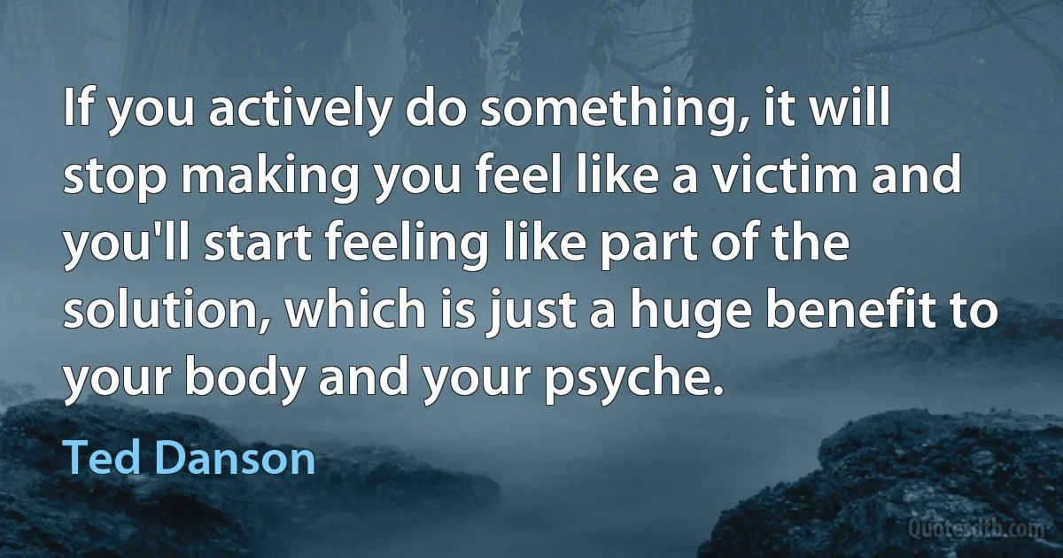 If you actively do something, it will stop making you feel like a victim and you'll start feeling like part of the solution, which is just a huge benefit to your body and your psyche. (Ted Danson)