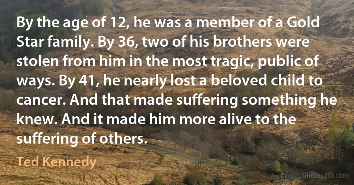 By the age of 12, he was a member of a Gold Star family. By 36, two of his brothers were stolen from him in the most tragic, public of ways. By 41, he nearly lost a beloved child to cancer. And that made suffering something he knew. And it made him more alive to the suffering of others. (Ted Kennedy)