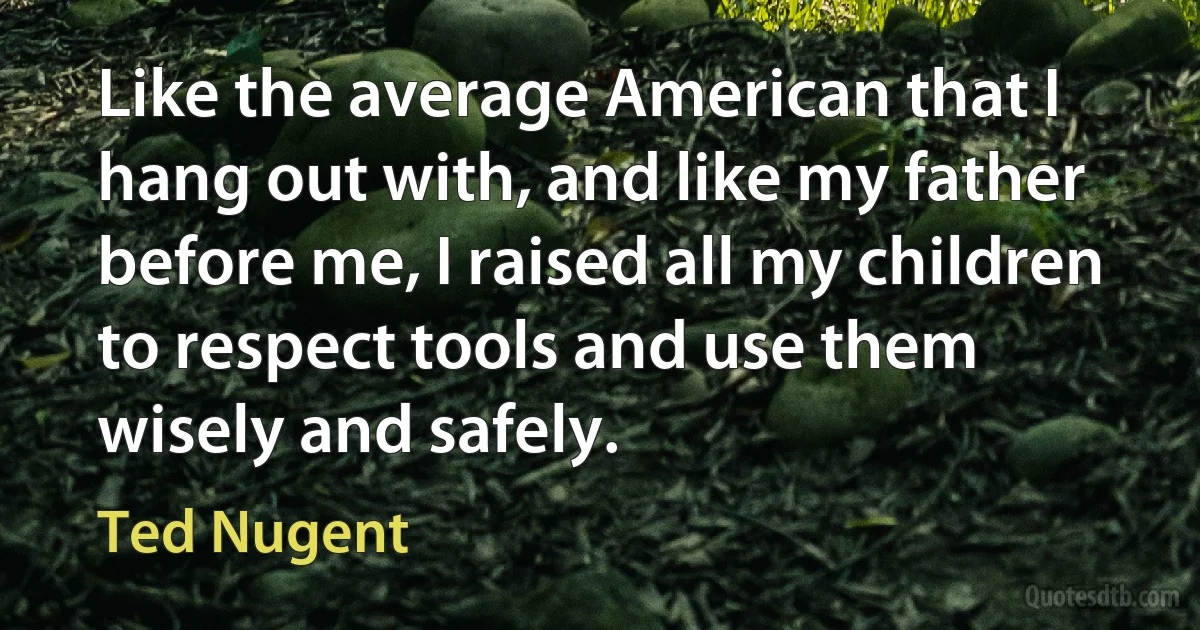 Like the average American that I hang out with, and like my father before me, I raised all my children to respect tools and use them wisely and safely. (Ted Nugent)