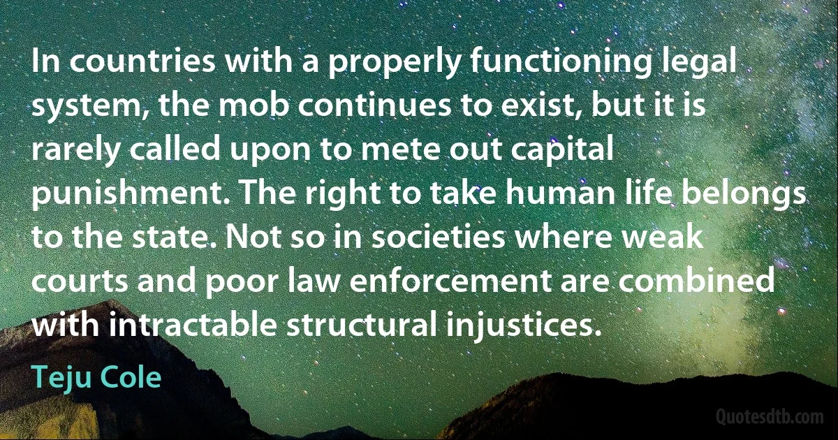 In countries with a properly functioning legal system, the mob continues to exist, but it is rarely called upon to mete out capital punishment. The right to take human life belongs to the state. Not so in societies where weak courts and poor law enforcement are combined with intractable structural injustices. (Teju Cole)