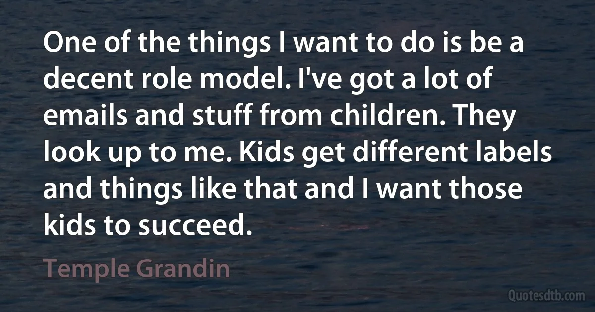 One of the things I want to do is be a decent role model. I've got a lot of emails and stuff from children. They look up to me. Kids get different labels and things like that and I want those kids to succeed. (Temple Grandin)