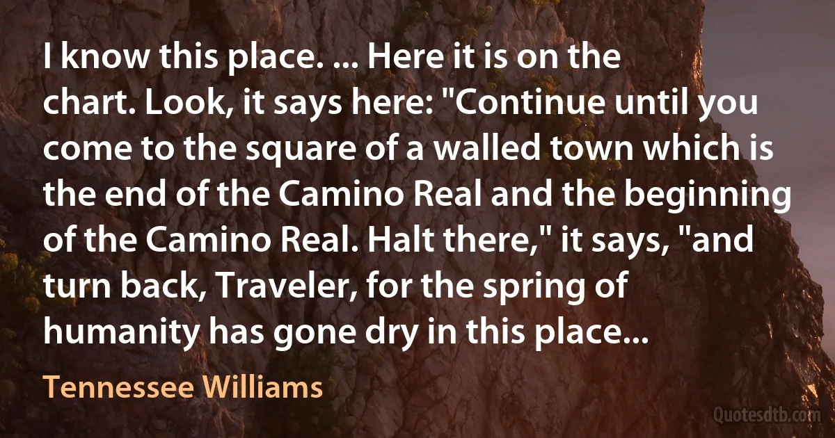 I know this place. ... Here it is on the chart. Look, it says here: "Continue until you come to the square of a walled town which is the end of the Camino Real and the beginning of the Camino Real. Halt there," it says, "and turn back, Traveler, for the spring of humanity has gone dry in this place... (Tennessee Williams)