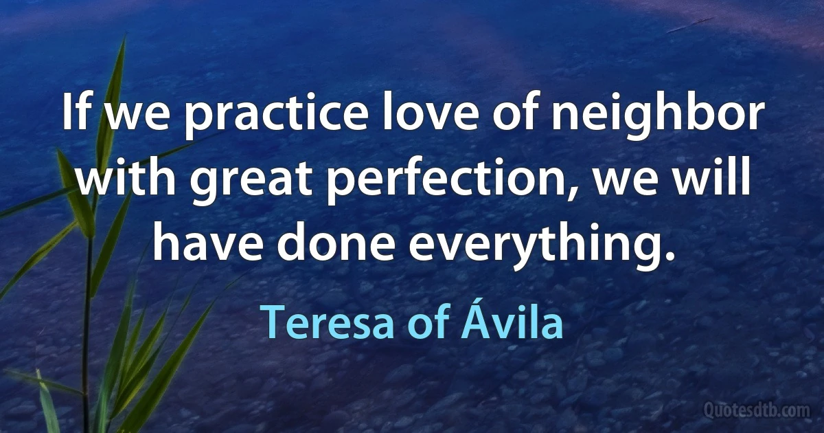 If we practice love of neighbor with great perfection, we will have done everything. (Teresa of Ávila)