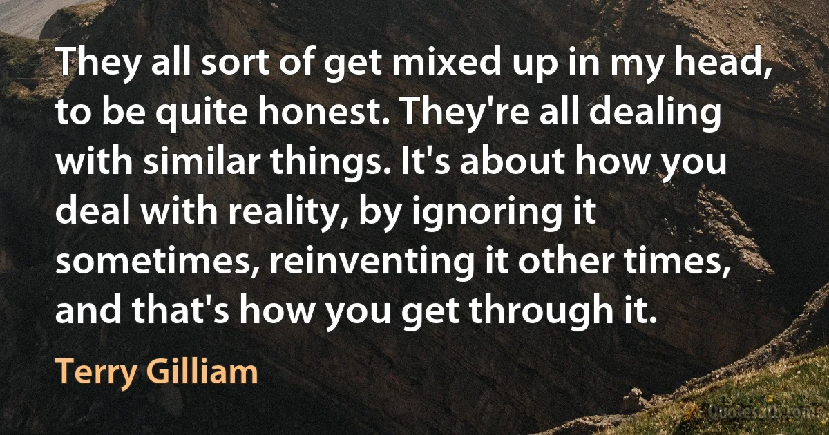 They all sort of get mixed up in my head, to be quite honest. They're all dealing with similar things. It's about how you deal with reality, by ignoring it sometimes, reinventing it other times, and that's how you get through it. (Terry Gilliam)