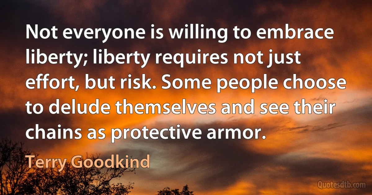 Not everyone is willing to embrace liberty; liberty requires not just effort, but risk. Some people choose to delude themselves and see their chains as protective armor. (Terry Goodkind)