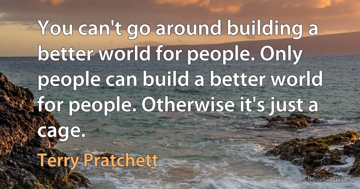 You can't go around building a better world for people. Only people can build a better world for people. Otherwise it's just a cage. (Terry Pratchett)