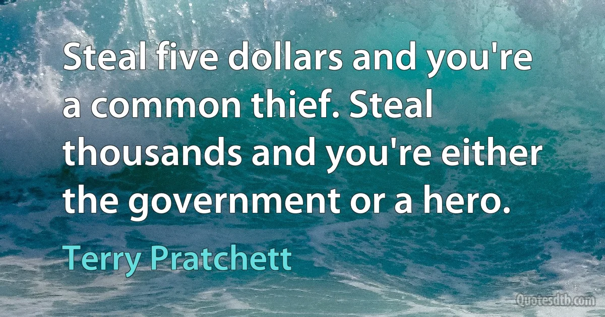 Steal five dollars and you're a common thief. Steal thousands and you're either the government or a hero. (Terry Pratchett)