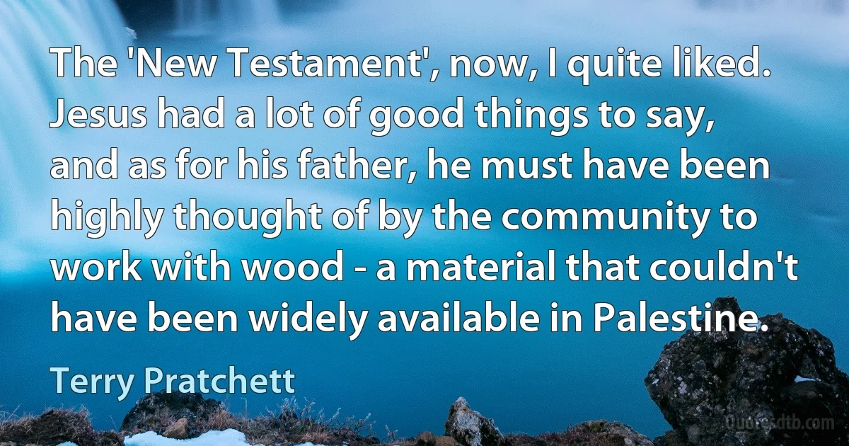 The 'New Testament', now, I quite liked. Jesus had a lot of good things to say, and as for his father, he must have been highly thought of by the community to work with wood - a material that couldn't have been widely available in Palestine. (Terry Pratchett)