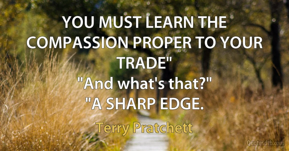 YOU MUST LEARN THE COMPASSION PROPER TO YOUR TRADE"
"And what's that?"
"A SHARP EDGE. (Terry Pratchett)