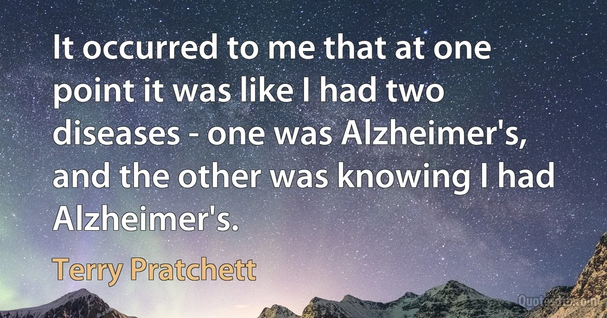 It occurred to me that at one point it was like I had two diseases - one was Alzheimer's, and the other was knowing I had Alzheimer's. (Terry Pratchett)