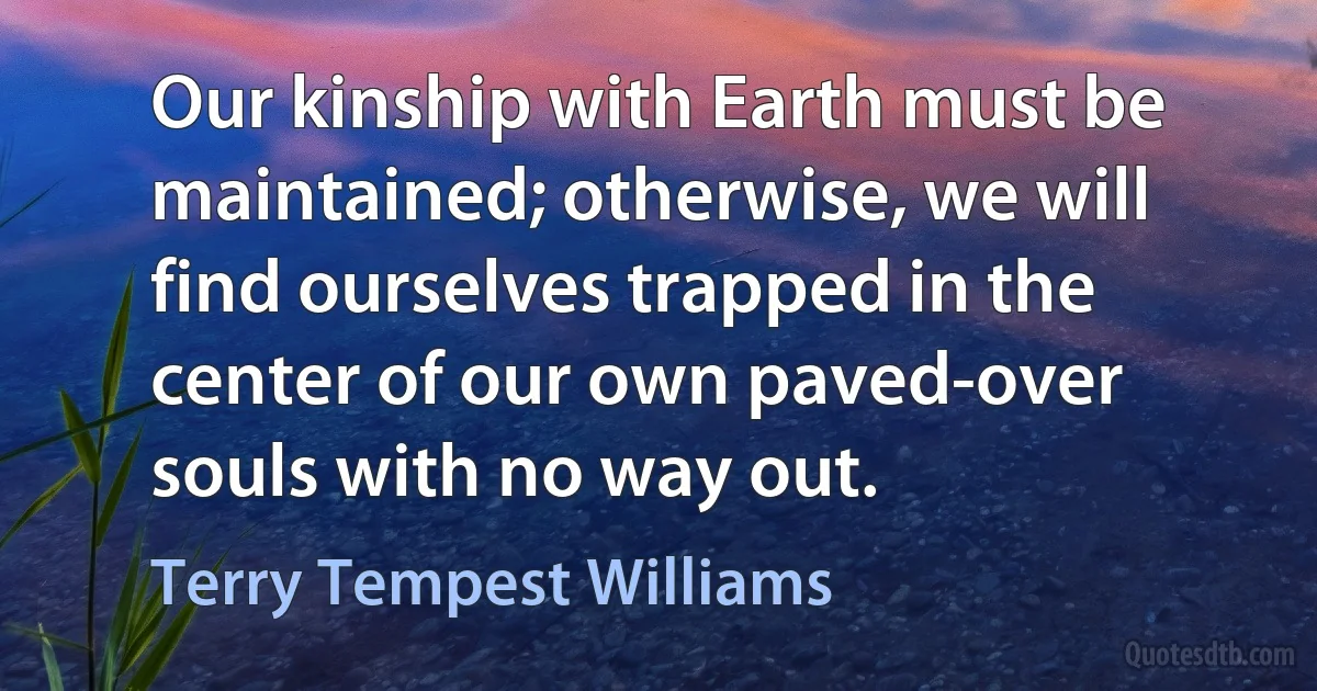 Our kinship with Earth must be maintained; otherwise, we will find ourselves trapped in the center of our own paved-over souls with no way out. (Terry Tempest Williams)