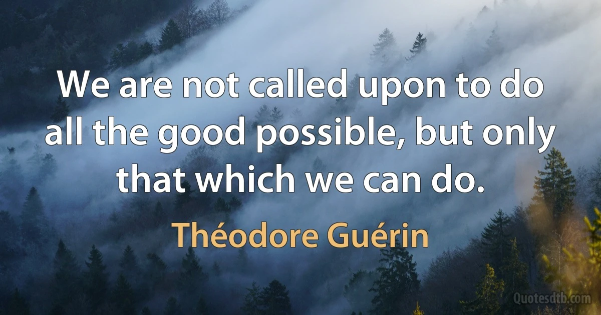 We are not called upon to do all the good possible, but only that which we can do. (Théodore Guérin)