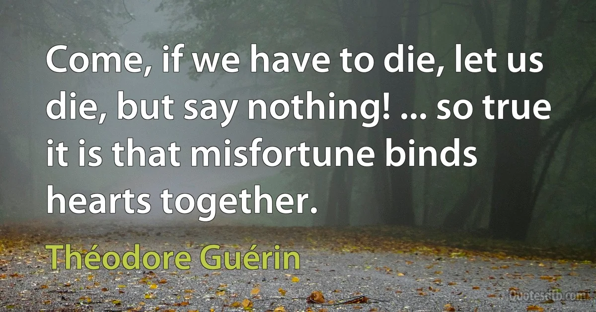 Come, if we have to die, let us die, but say nothing! ... so true it is that misfortune binds hearts together. (Théodore Guérin)