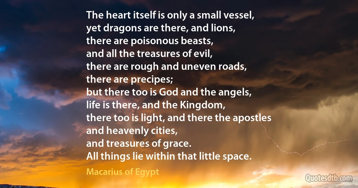 The heart itself is only a small vessel,
yet dragons are there, and lions,
there are poisonous beasts,
and all the treasures of evil,
there are rough and uneven roads,
there are precipes;
but there too is God and the angels,
life is there, and the Kingdom,
there too is light, and there the apostles
and heavenly cities,
and treasures of grace.
All things lie within that little space. (Macarius of Egypt)