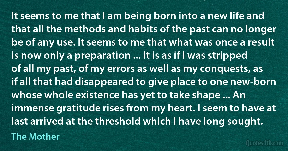 It seems to me that I am being born into a new life and that all the methods and habits of the past can no longer be of any use. It seems to me that what was once a result is now only a preparation ... It is as if I was stripped of all my past, of my errors as well as my conquests, as if all that had disappeared to give place to one new-born whose whole existence has yet to take shape ... An immense gratitude rises from my heart. I seem to have at last arrived at the threshold which I have long sought. (The Mother)