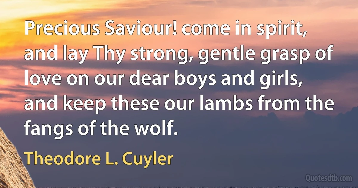 Precious Saviour! come in spirit, and lay Thy strong, gentle grasp of love on our dear boys and girls, and keep these our lambs from the fangs of the wolf. (Theodore L. Cuyler)