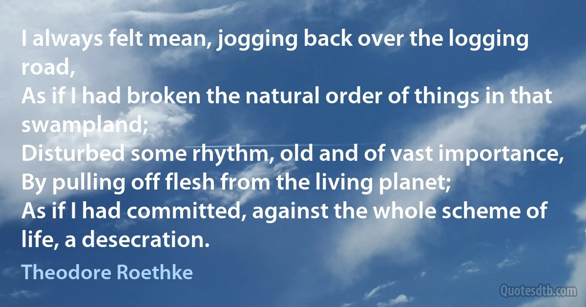 I always felt mean, jogging back over the logging road,
As if I had broken the natural order of things in that swampland;
Disturbed some rhythm, old and of vast importance,
By pulling off flesh from the living planet;
As if I had committed, against the whole scheme of life, a desecration. (Theodore Roethke)