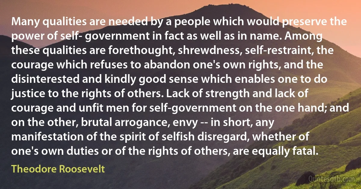 Many qualities are needed by a people which would preserve the power of self- government in fact as well as in name. Among these qualities are forethought, shrewdness, self-restraint, the courage which refuses to abandon one's own rights, and the disinterested and kindly good sense which enables one to do justice to the rights of others. Lack of strength and lack of courage and unfit men for self-government on the one hand; and on the other, brutal arrogance, envy -- in short, any manifestation of the spirit of selfish disregard, whether of one's own duties or of the rights of others, are equally fatal. (Theodore Roosevelt)