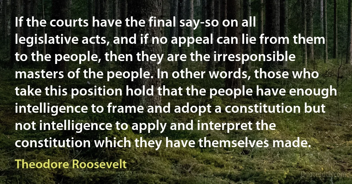 If the courts have the final say-so on all legislative acts, and if no appeal can lie from them to the people, then they are the irresponsible masters of the people. In other words, those who take this position hold that the people have enough intelligence to frame and adopt a constitution but not intelligence to apply and interpret the constitution which they have themselves made. (Theodore Roosevelt)