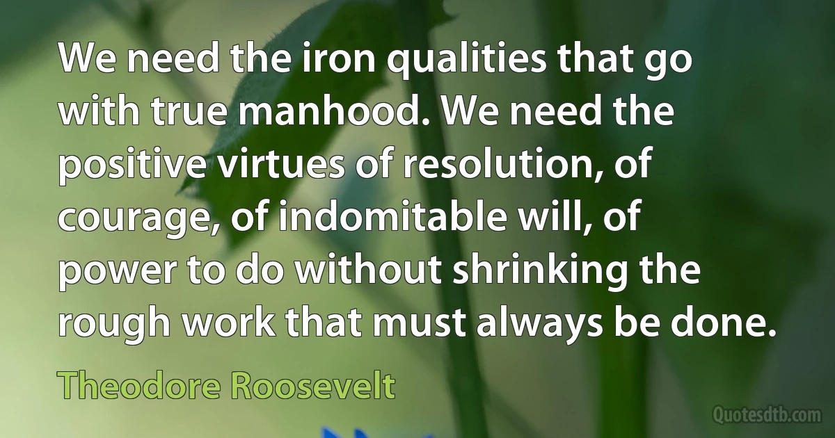 We need the iron qualities that go with true manhood. We need the positive virtues of resolution, of courage, of indomitable will, of power to do without shrinking the rough work that must always be done. (Theodore Roosevelt)