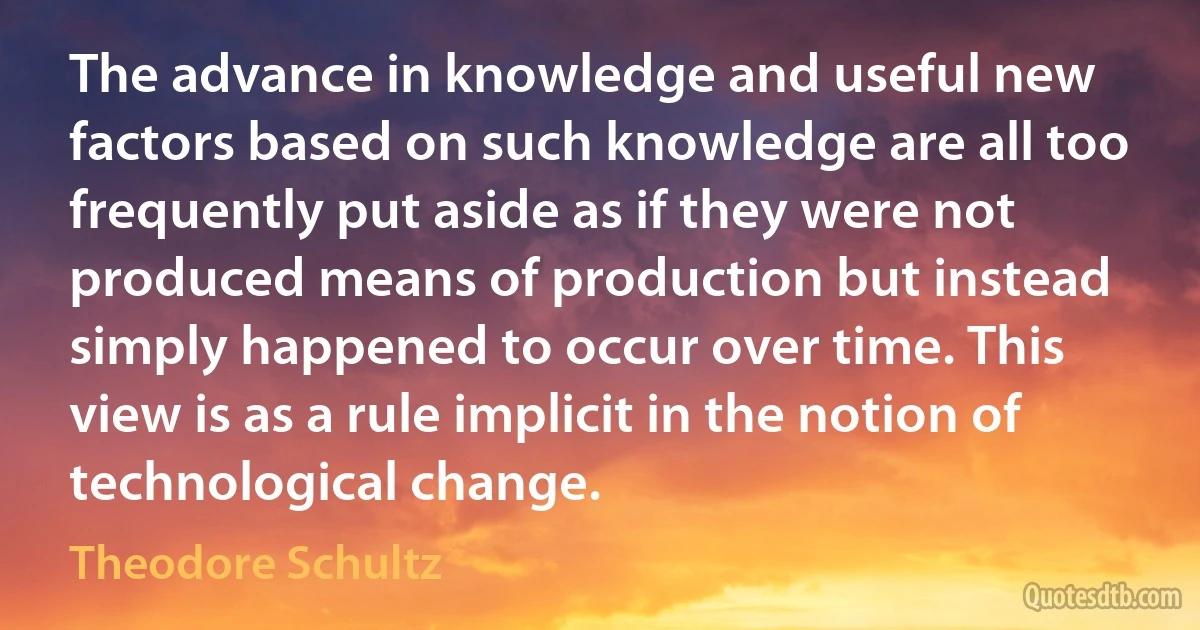 The advance in knowledge and useful new factors based on such knowledge are all too frequently put aside as if they were not produced means of production but instead simply happened to occur over time. This view is as a rule implicit in the notion of technological change. (Theodore Schultz)