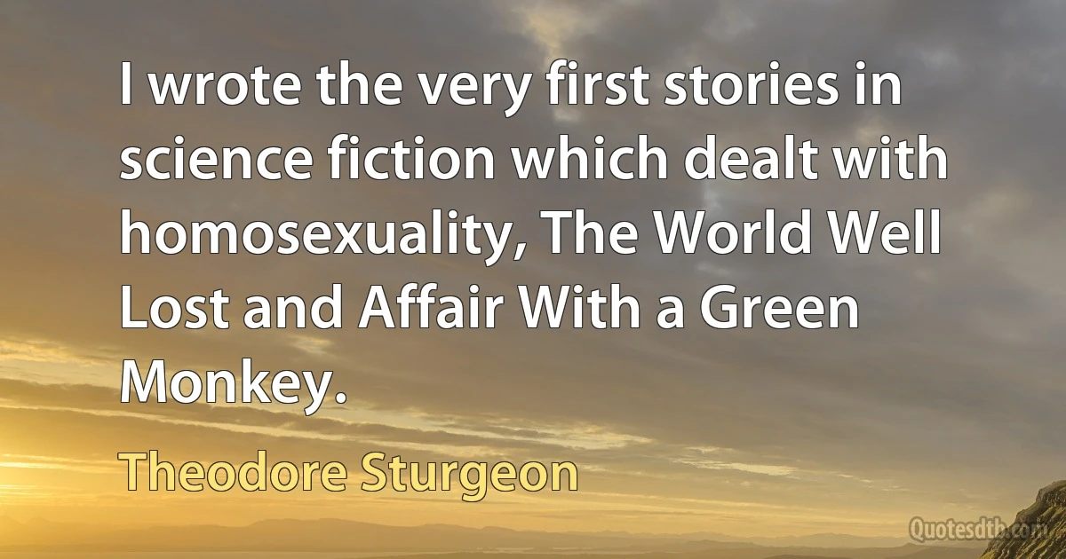 I wrote the very first stories in science fiction which dealt with homosexuality, The World Well Lost and Affair With a Green Monkey. (Theodore Sturgeon)