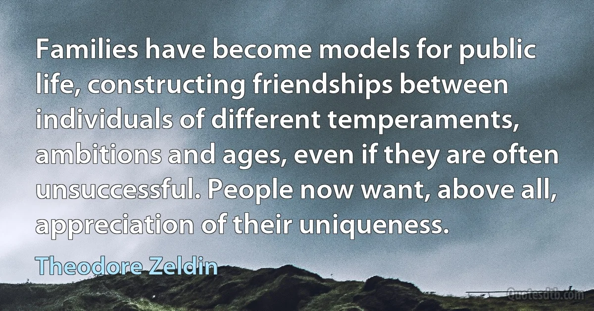 Families have become models for public life, constructing friendships between individuals of different temperaments, ambitions and ages, even if they are often unsuccessful. People now want, above all, appreciation of their uniqueness. (Theodore Zeldin)