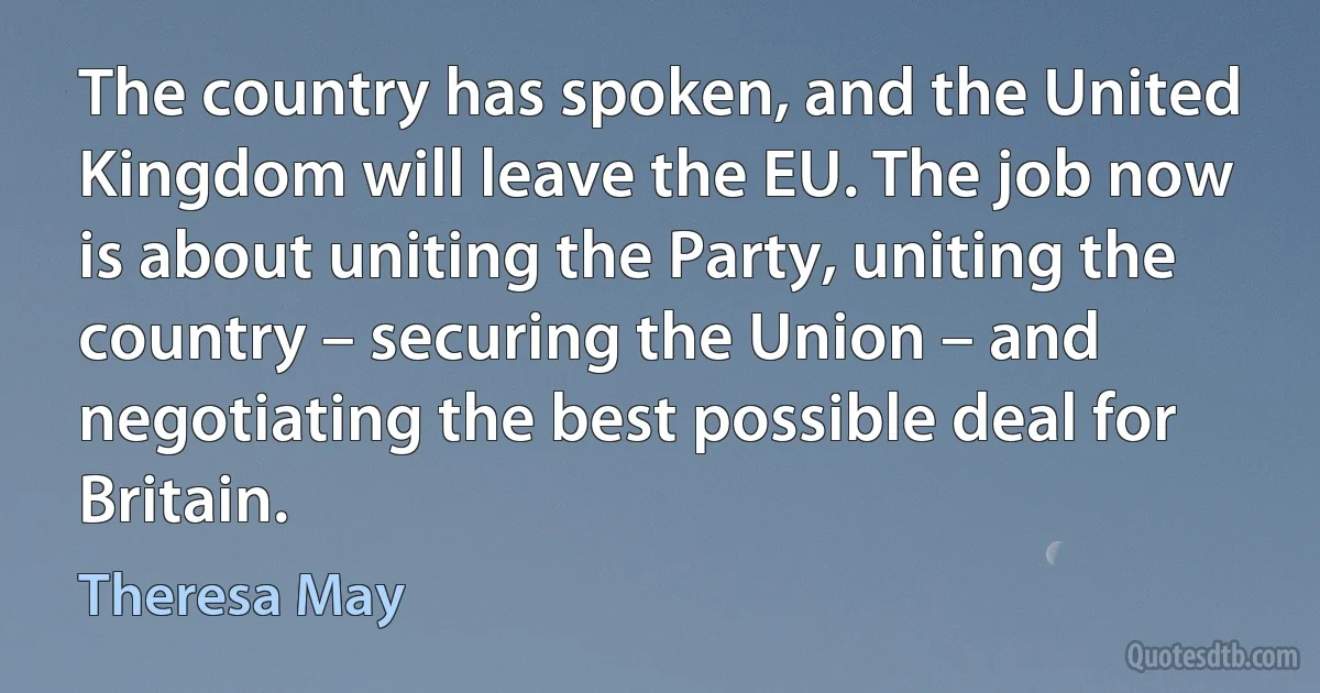 The country has spoken, and the United Kingdom will leave the EU. The job now is about uniting the Party, uniting the country – securing the Union – and negotiating the best possible deal for Britain. (Theresa May)