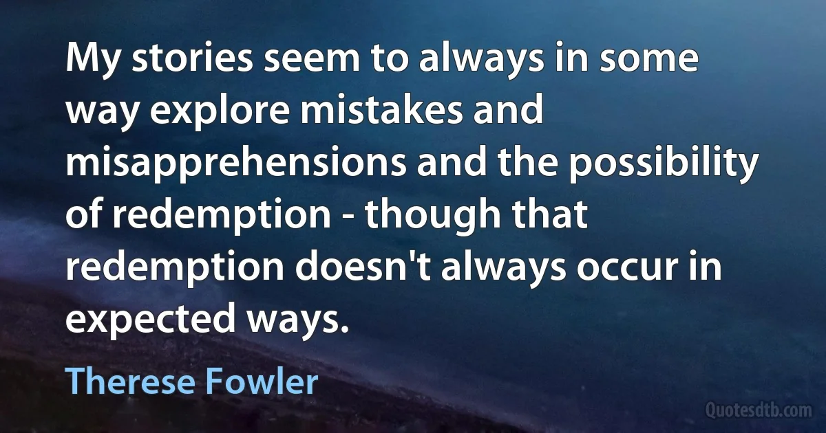 My stories seem to always in some way explore mistakes and misapprehensions and the possibility of redemption - though that redemption doesn't always occur in expected ways. (Therese Fowler)