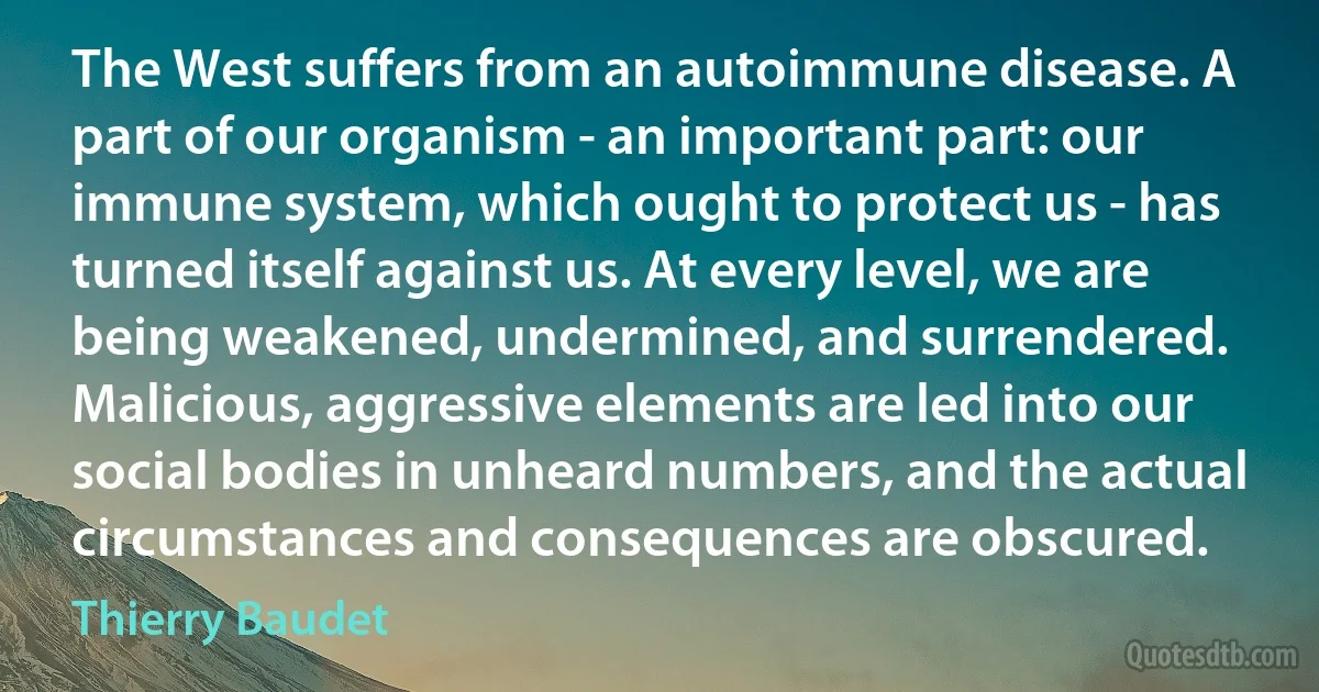 The West suffers from an autoimmune disease. A part of our organism - an important part: our immune system, which ought to protect us - has turned itself against us. At every level, we are being weakened, undermined, and surrendered. Malicious, aggressive elements are led into our social bodies in unheard numbers, and the actual circumstances and consequences are obscured. (Thierry Baudet)