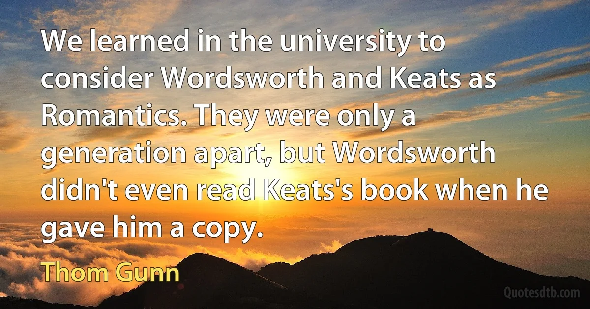 We learned in the university to consider Wordsworth and Keats as Romantics. They were only a generation apart, but Wordsworth didn't even read Keats's book when he gave him a copy. (Thom Gunn)