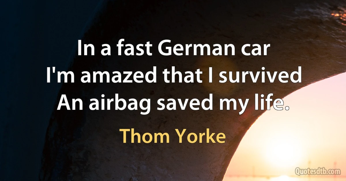 In a fast German car
I'm amazed that I survived
An airbag saved my life. (Thom Yorke)