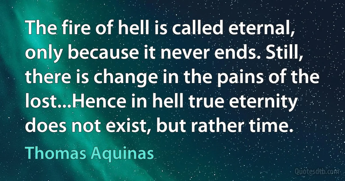 The fire of hell is called eternal, only because it never ends. Still, there is change in the pains of the lost...Hence in hell true eternity does not exist, but rather time. (Thomas Aquinas)