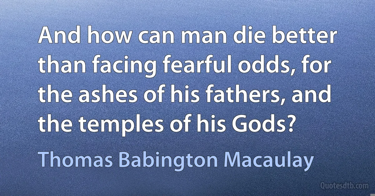 And how can man die better than facing fearful odds, for the ashes of his fathers, and the temples of his Gods? (Thomas Babington Macaulay)