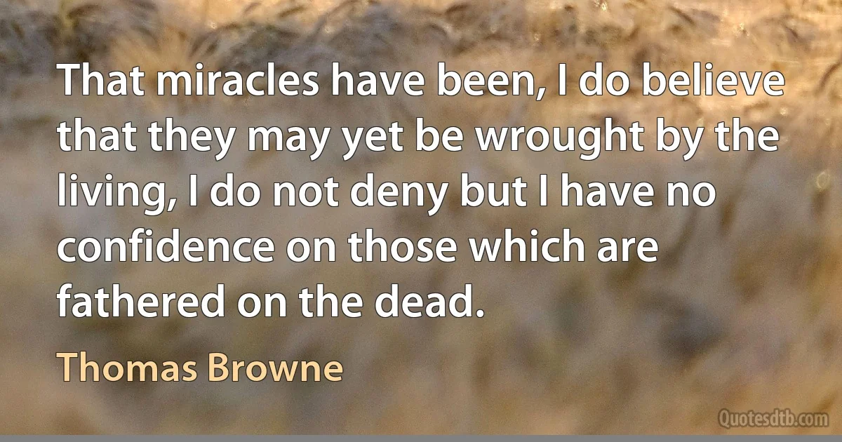 That miracles have been, I do believe that they may yet be wrought by the living, I do not deny but I have no confidence on those which are fathered on the dead. (Thomas Browne)