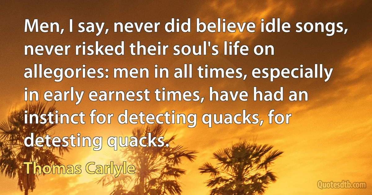 Men, I say, never did believe idle songs, never risked their soul's life on allegories: men in all times, especially in early earnest times, have had an instinct for detecting quacks, for detesting quacks. (Thomas Carlyle)