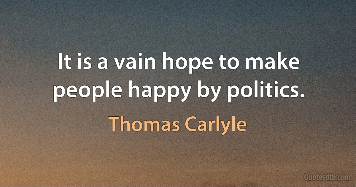 It is a vain hope to make people happy by politics. (Thomas Carlyle)